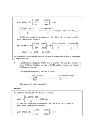 10,000 10,000
∆π = 10,000 x 3 + - x 200
707 2,000
2000 x 47 x 0.16 707 x 50 x 0.16
- - = 30,000 + 1829- 4692 =Rs.27,137
2 2
If 3000 units are ordered the discount is : .08 x Rs.50 = Rs.4 Change in profit
when 3,000 units are ordered is :
10,000 10,000 3000x46x0.16 707x50x0.16
∆π = 10,000 x 4.0 + - x 200- -
707 3000 2 2
= 40,000 +2162– 8,212 = Rs. 33,950
As the change in profit is more when the discount on 3000 units is availed of, that option
is the preferred one.
8. Merit International requires 15,000 units of a certain item annually. The cost per
unit is Rs.80, the fixed cost per order is Rs.350, and the inventory carrying cost is
Rs.10 per unit per year.
The supplier offers quantity discount as follows:
Order Quantity Discount Percentage
3,000 4
5,000 7
What should Merit International do?
Solution:
U=15,000 , F= Rs.350 , PC= Rs.80 x 0.125 = Rs.10
2 x 15,000 x 350
EOQ = = 1025 units
10
If 3000 units are ordered the discount is : .04 x Rs.80 = Rs.3.20 Change in
profit when 3,000 units are ordered is :
15,000 15,000
∆π = 15,000 x 3.2 + - x 350
1025 3,000
 