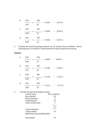 b. 0.03 360
x = 0.5567 = 55.67 %
0.97 20
c. 0.02 360
x = 0.2099 = 20.99 %
0.98 35
d. 0.01 360
x = 0.3636 = 36.36 %
0.99 10
2. Calculate the annual percentage interest cost of various terms in problem 1 above,
assuming that it is possible to stretch payment 20 days beyond the net period.
Solution:
a. 0.02 360
x = 0.2099 = 20.99 %
0.98 35
b. 0.03 360
x = 0.2784 = 27.84 %
0.97 40
c. 0.02 360
x = 0.1336 = 13.36 %
0.98 55
d. 0.01 360
x = 0.1212 = 12.12 %
0.99 30
3. Consider the data for Kanishka Limited.
Current assets Rs (in million)
Raw material 40
Work-in-process 8
Finished goods 25
Other current assets 3
76
Current liabilities
Trade creditors 30
Bank borrowing (including Bills
Discounted) 10
 