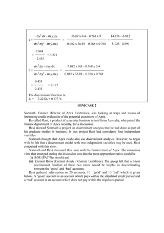MINICASE 2
Somnath, Finance Director of Apex Electronics, was looking at ways and means of
improving credit evaluation of the potential customers of Apex.
He called Ravi, a product of a premier business school from Australia, who joined the
finance department of Apex recently, for a discussion.
Ravi showed Somnath a project on discriminant analysis that he had done as part of
his graduate studies in business. In that project Ravi had considered four independent
variables.
Somnath thought that Apex could also use discriminant analysis. However, to begin
with he felt that a discriminant model with two independent variables may be used. Ravi
concurred with this view.
Somnath and Ravi discussed this issue with the finance team of Apex. The consensus
view that emerged during the discussion was that the most appropriate ratios would be
(i) ROE (PAT/Net worth) and
(ii) Current Ratio (Current Assets / Current Liabilities). The group felt that a linear
discriminant function of these two ratios would be helpful in discriminating
between the ‘good’ and ‘bad’ accounts.
Ravi gathered information on 20 accounts, 10 ‘good’ and 10 ‘bad’ which is given
below. A ‘good’ account is an account which pays within the stipulated credit period and
a ‘bad’ account is an account which does not pay within the stipulated period.
σy2
.dx - σxy.dy 36.89 x 0.4 – 0.768 x 9 14.756 – 6.912
a = = =
σx2
.σy2
- σxy.σxy 0.082 x 36.89 – 0.768 x 0.768 3. 025– 0.590
7.844
= = 3.221
2.435
σx2
.dy - σxy.dx 0.082 x 9.0 – 0.768 x 0.4
b = =
σx2
.σy2
- σxy.σxy 0.082 x 36.89 – 0.768 x 0.768
0.431
= = 0.177
2.435
The discriminant function is:
Zi = 3.221Xi + 0.177 Yi
 