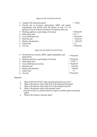 Inputs for the Transition Period
• Length of the transition period = 5 years
• Growth rate in revenues, depreciation, EBIT, and capital
expenditures will decline from 40 percent in year 3 to 10
percent in year 8 in linear increments of 6 percent each year
• Working capital as a percentage of revenues = 30 percent
• Debt-equity ratio = 0.5 : 1
• Cost of debt (pre-tax) = 10 percent
• Risk-free rate = 6 percent
• Market risk premium = 7 percent
• Equity beta = 1.2
• Tax rate = 30 percent
Inputs for the Stable Growth Period
• Growth rate in revenues, EBIT, capital expenditure, and
depreciation
= 10 percent
• Working capital as a percentage of revenues = 30 percent
• Debt-equity ratio = 0.284 : 1
• Cost of debt (pre-tax terms) = 10 percent
• Risk-free rate = 7 percent
• Market risk premium = 7 percent
• Equity beta = 1.1
• Tax rate = 30 percent
Required
a. What will be the WACC (upto one decimal point) year-wise?
b. What is the present value of the FCF in the high growth period?
c. What is the present value of the FCF in the transition period?
d. What is the present value of the terminal value?
(Answers to (b), (c), and (d) must be in rupees in million upto one decimal
point)
e. What is the intrinsic value per share?
 