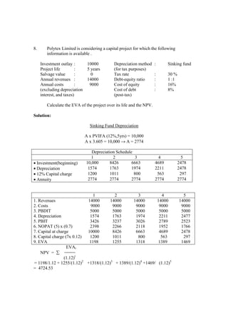 8. Polytex Limited is considering a capital project for which the following
information is available .
Investment outlay : 10000 Depreciation method : Sinking fund
Project life : 5 years (for tax purposes)
Salvage value : 0 Tax rate : 30 %
Annual revenues : 14000 Debt-equity ratio : 1 :1
Annual costs : 9000 Cost of equity : 16%
(excluding depreciation Cost of debt : 8%
interest, and taxes) (post-tax)
Calculate the EVA of the project over its life and the NPV.
Solution:
Sinking Fund Depreciation
A x PVIFA (12%,5yrs) = 10,000
A x 3.605 = 10,000 → A = 2774
Depreciation Schedule
1 2 3 4 5
• Investment(beginning) 10,000 8426 6663 4689 2478
• Depreciation 1574 1763 1974 2211 2478
• 12% Capital charge 1200 1011 800 563 297
• Annuity 2774 2774 2774 2774 2774
1 2 3 4 5
1. Revenues 14000 14000 14000 14000 14000
2. Costs 9000 9000 9000 9000 9000
3. PBDIT 5000 5000 5000 5000 5000
4. Depreciation 1574 1763 1974 2211 2477
5. PBIT 3426 3237 3026 2789 2523
6. NOPAT (5) x (0.7) 2398 2266 2118 1952 1766
7. Capital at charge 10000 8426 6663 4689 2478
8. Capital charge (7x 0.12) 1200 1011 800 563 297
9. EVA 1198 1255 1318 1389 1469
EVAt
NPV = ∑
(1.12)t
= 1198/1.12 + 1255/(1.12)2
+1318/(1.12)3
+ 1389/(1.12)4
+1469/ (1.12)5
= 4724.53
 