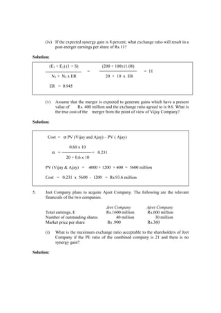(iv) If the expected synergy gain is 8 percent, what exchange ratio will result in a
post-merger earnings per share of Rs.11?
Solution:
(v) Assume that the merger is expected to generate gains which have a present
value of Rs. 400 million and the exchange ratio agreed to is 0.6. What is
the true cost of the merger from the point of view of Vijay Company?
Solution:
Cost = α PV (Vijay and Ajay) – PV ( Ajay)
0.60 x 10
α = = 0.231
20 + 0.6 x 10
PV (Vijay & Ajay) = 4000 + 1200 + 400 = 5600 million
Cost = 0.231 x 5600 - 1200 = Rs.93.6 million
5. Jeet Company plans to acquire Ajeet Company. The following are the relevant
financials of the two companies.
Jeet Company Ajeet Company
Total earnings, E Rs.1600 million Rs.600 million
Number of outstanding shares 40 million 30 million
Market price per share Rs .900 Rs.360
(i) What is the maximum exchange ratio acceptable to the shareholders of Jeet
Company if the PE ratio of the combined company is 21 and there is no
synergy gain?
Solution:
(E1 + E2) (1 + S) (200 + 100) (1.08)
= = 11
N1 + N2 x ER 20 + 10 x ER
ER = 0.945
 