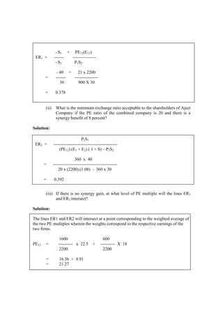 (ii) What is the minimum exchange ratio acceptable to the shareholders of Ajeet
Company if the PE ratio of the combined company is 20 and there is a
synergy benefit of 8 percent?
Solution:
(iii) If there is no synergy gain, at what level of PE multiple will the lines ER1
and ER2 intersect?
Solution:
The lines ER1 and ER2 will intersect at a point corresponding to the weighted average of
the two PE multiples wherein the weights correspond to the respective earnings of the
two firms.
1600 600
PE12 = ---------- x 22.5 + ---------- X 18
2200 2200
= 16.36 + 4.91
= 21.27
- S1 + PE12(E12)
ER1 = ------- ----------------
- S2 P1S2
- 40 + 21 x 2200
= ------- ----------------
30 900 X 30
= 0.378
P2S1
ER2 = --------------------------------------------
(PE12) (E1 + E2) ( 1 + S) – P2S2
360 x 40
= --------------------------------------------
20 x (2200) (1.08) - 360 x 30
= 0.392
 