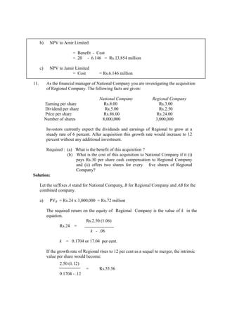 b) NPV to Amir Limited
= Benefit - Cost
= 20 - 6.146 = Rs.13.854 million
c) NPV to Jamir Limited
= Cost = Rs.6.146 million
11. As the financial manager of National Company you are investigating the acquisition
of Regional Company. The following facts are given:
National Company Regional Company
Earning per share Rs.8.00 Rs.3.00
Dividend per share Rs.5.00 Rs.2.50
Price per share Rs.86.00 Rs.24.00
Number of shares 8,000,000 3,000,000
Investors currently expect the dividends and earnings of Regional to grow at a
steady rate of 6 percent. After acquisition this growth rate would increase to 12
percent without any additional investment.
Required : (a) What is the benefit of this acquisition ?
(b) What is the cost of this acquisition to National Company if it (i)
pays Rs.30 per share cash compensation to Regional Company
and (ii) offers two shares for every five shares of Regional
Company?
Solution:
Let the suffixes A stand for National Company, B for Regional Company and AB for the
combined company.
a) PVB = Rs.24 x 3,000,000 = Rs.72 million
The required return on the equity of Regional Company is the value of k in the
equation.
Rs.2.50 (1.06)
Rs.24 =
k - .06
k = 0.1704 or 17.04 per cent.
If the growth rate of Regional rises to 12 per cent as a sequel to merger, the intrinsic
value per share would become:
2.50 (1.12)
= Rs.55.56
0.1704 - .12
 