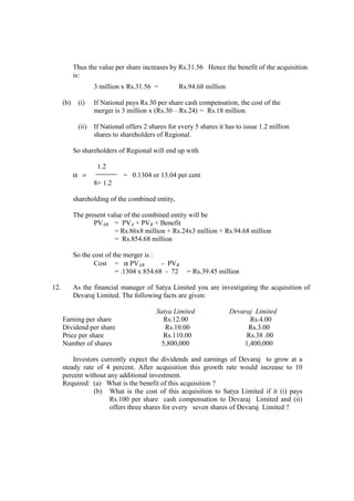 Thus the value per share increases by Rs.31.56 Hence the benefit of the acquisition
is:
3 million x Rs.31.56 = Rs.94.68 million
(b) (i) If National pays Rs.30 per share cash compensation, the cost of the
merger is 3 million x (Rs.30 – Rs.24) = Rs.18 million.
(ii) If National offers 2 shares for every 5 shares it has to issue 1.2 million
shares to shareholders of Regional.
So shareholders of Regional will end up with
1.2
α = = 0.1304 or 13.04 per cent
8+ 1.2
shareholding of the combined entity,
The present value of the combined entity will be
PVAB = PVA + PVB + Benefit
= Rs.86x8 million + Rs.24x3 million + Rs.94.68 million
= Rs.854.68 million
So the cost of the merger is :
Cost = α PVAB - PVB
= .1304 x 854.68 - 72 = Rs.39.45 million
12. As the financial manager of Satya Limited you are investigating the acquisition of
Devaraj Limited. The following facts are given:
Satya Limited Devaraj Limited
Earning per share Rs.12.00 Rs.4.00
Dividend per share Rs.10.00 Rs.3.00
Price per share Rs.110.00 Rs.38 .00
Number of shares 5,800,000 1,400,000
Investors currently expect the dividends and earnings of Devaraj to grow at a
steady rate of 4 percent. After acquisition this growth rate would increase to 10
percent without any additional investment.
Required: (a) What is the benefit of this acquisition ?
(b) What is the cost of this acquisition to Satya Limited if it (i) pays
Rs.100 per share cash compensation to Devaraj Limited and (ii)
offers three shares for every seven shares of Devaraj Limited ?
 