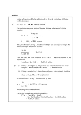 Solution:
Let the suffixes A stand for Satya Limited, B for Devaraj Limited and AB for the
combined company
a) PVB = Rs.38 x 1,400,000 = Rs.53.2 million
The required return on the equity of Devaraj Limited is the value of k in the
equation.
Rs.3 (1.04)
Rs.38 =
k - .04
k = 0.1221 or 12.21 per cent.
If the growth rate of Devaraj Limited rises to 10 per cent as a sequel to merger, the
intrinsic value per share would become :
3(1.10)
= Rs.149.32
0.1221- .10
Thus the value per share increases by Rs.111.32 Hence the benefit of the
acquisition is
1.4million x Rs.111.32 = Rs.155.85 million
(b) (i) If Satya Limited pays Rs.100 per share cash compensation, the cost of the
merger is 1.4 million x (Rs.100 – Rs.38) = Rs.86.8 million.
(iii) If Satya Limited offers 3 shares for every 7 shares it has to issue0 .6 million
shares to shareholders of Devaraj Limited.
So shareholders of Devaraj Limited will end up with
0.6
α = = 0.09375 or 9.375 per cent
5.8 + 0.6
shareholding of the combined entity,
The present value of the combined entity will be
PVAB = PVA + PVB + Benefit
= Rs.110x5.8 million + Rs.38x1.4 million + Rs.155.85 million
= Rs.847.05 million
 