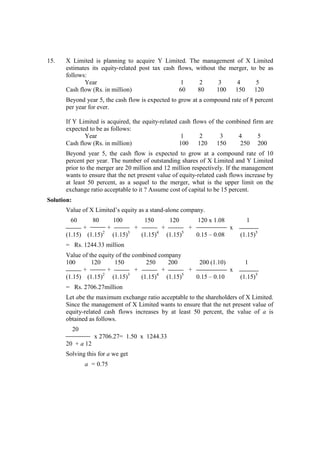 15. X Limited is planning to acquire Y Limited. The management of X Limited
estimates its equity-related post tax cash flows, without the merger, to be as
follows:
Year 1 2 3 4 5
Cash flow (Rs. in million) 60 80 100 150 120
Beyond year 5, the cash flow is expected to grow at a compound rate of 8 percent
per year for ever.
If Y Limited is acquired, the equity-related cash flows of the combined firm are
expected to be as follows:
Year 1 2 3 4 5
Cash flow (Rs. in million) 100 120 150 250 200
Beyond year 5, the cash flow is expected to grow at a compound rate of 10
percent per year. The number of outstanding shares of X Limited and Y Limited
prior to the merger are 20 million and 12 million respectively. If the management
wants to ensure that the net present value of equity-related cash flows increase by
at least 50 percent, as a sequel to the merger, what is the upper limit on the
exchange ratio acceptable to it ? Assume cost of capital to be 15 percent.
Solution:
Value of X Limited’s equity as a stand-alone company.
60 80 100 150 120 120 x 1.08 1
+ + + + + x
(1.15) (1.15)2
(1.15)3
(1.15)4
(1.15)5
0.15 – 0.08 (1.15)5
= Rs. 1244.33 million
Value of the equity of the combined company
100 120 150 250 200 200 (1.10) 1
+ + + + + x
(1.15) (1.15)2
(1.15)3
(1.15)4
(1.15)5
0.15 – 0.10 (1.15)5
= Rs. 2706.27million
Let abe the maximum exchange ratio acceptable to the shareholders of X Limited.
Since the management of X Limited wants to ensure that the net present value of
equity-related cash flows increases by at least 50 percent, the value of a is
obtained as follows.
20
x 2706.27= 1.50 x 1244.33
20 + a 12
Solving this for a we get
a = 0.75
 