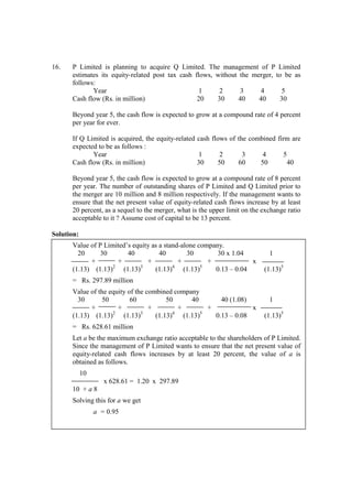 16. P Limited is planning to acquire Q Limited. The management of P Limited
estimates its equity-related post tax cash flows, without the merger, to be as
follows:
Year 1 2 3 4 5
Cash flow (Rs. in million) 20 30 40 40 30
Beyond year 5, the cash flow is expected to grow at a compound rate of 4 percent
per year for ever.
If Q Limited is acquired, the equity-related cash flows of the combined firm are
expected to be as follows :
Year 1 2 3 4 5
Cash flow (Rs. in million) 30 50 60 50 40
Beyond year 5, the cash flow is expected to grow at a compound rate of 8 percent
per year. The number of outstanding shares of P Limited and Q Limited prior to
the merger are 10 million and 8 million respectively. If the management wants to
ensure that the net present value of equity-related cash flows increase by at least
20 percent, as a sequel to the merger, what is the upper limit on the exchange ratio
acceptable to it ? Assume cost of capital to be 13 percent.
Solution:
Value of P Limited’s equity as a stand-alone company.
20 30 40 40 30 30 x 1.04 1
+ + + + + x
(1.13) (1.13)2
(1.13)3
(1.13)4
(1.13)5
0.13 – 0.04 (1.13)5
= Rs. 297.89 million
Value of the equity of the combined company
30 50 60 50 40 40 (1.08) 1
+ + + + + x
(1.13) (1.13)2
(1.13)3
(1.13)4
(1.13)5
0.13 – 0.08 (1.13)5
= Rs. 628.61 million
Let a be the maximum exchange ratio acceptable to the shareholders of P Limited.
Since the management of P Limited wants to ensure that the net present value of
equity-related cash flows increases by at least 20 percent, the value of a is
obtained as follows.
10
x 628.61 = 1.20 x 297.89
10 + a 8
Solving this for a we get
a = 0.95
 