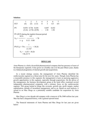 Solution:
MINI CASE
Astra Pharma is a fairly diversified pharmaceutical company that has presence of most of
the therapeutic segments. It has grown at a healthy rate over the past fifteen years, thanks
to a balanced programme of internal growth and acquisitions.
In a recent strategy session, the management of Astra Pharma identified the
cardiovascular segment as a thrust area for the next few years. Though Astra Pharma has
a reasonable presence in this segment, the management is keen on pursuing aggressive
growth opportunities in this segment, especially through acquisitions. On the advice of
the management, the business development group at the head office examined several
independent pharmaceutical companies with a primary focus on the cardiovascular
segment. This group looked at things like revenues, growth rate, profit margin, market
capitalisation, attitude of incumbent management, and so on. Based on such analysis, it
zeroed in on Max Drugs as a potentially suitable candidate for acquisition by Astra
Pharma.
Max Drug is a two decade old company with a turnover of Rs.3040 million last year.
Max has had a chequered history, with a general upward trend.
The financial statements of Astra Pharma and Max Drugs for last year are given
below:
1 2 3 4 5 6 7
FCF (6) (5) (1.5) 0 3 4.5 4.9
PV 0.870 0.756 0.658 0.497 0.432
(5.22) (3.78) (0.99) – 1.50 1.94
PV (FCF) during the implicit forecast period
FCF7 4.9
VH = = = 70
r - g 0.15 – 0.08
1
PV(VH) = 70 x = 30.26
(1.15)6
V0 = – 6.55 + 30.26
= Rs.23.71
 