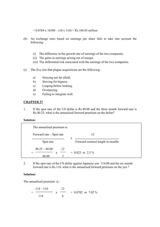 = 0.0769 x 16500 – (10 x 110) = Rs.168.85 million
(h) An exchange ratio based on earnings per share fails to take into account the
following:
(i) The difference in the growth rate of earnings of the two companies.
(ii) The gains in earnings arising out of merger.
(iii) The differential risk associated with the earnings of the two companies.
(i) The five sins that plague acquisitions are the following:
a) Straying too far afield.
b) Striving for bigness.
c) Leaping before looking.
d) Overpaying.
e) Failing to integrate well.
CHAPTER 37
1. If the spot rate of the US dollar is Rs.40.00 and the three month forward rate is
Rs.40.25, what is the annualised forward premium on the dollar?
Solution:
The annualised premium is:
Forward rate – Spot rate 12
x
Spot rate Forward contract length in months
40.25 – 40.00 12
= x = 0.025 or 2.5 %
40.00 3
2. If the spot rate of the US dollar against Japanese yen 114.00 and the six month
forward rate is Rs.110, what is the annualised forward premium on the yen ?
Solution:
The annualised premium is :
114 – 110 12
= x = 0.0702 or 7.02 %
114 6
 