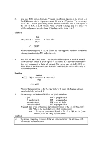 3. You have $300 million to invest. You are considering deposits in the US or U.K.
The US interest rate on 1 –year deposit of this size is 5.25 percent. The current spot
rate is 2.0341 dollars per sterling pound. The rate of interest on a 1-year deposit of
this size in U.K. is 5.75 percent. What forward exchange rate will make you
indifferent between investing in the US and depositing in the U.K. ?
Solution:
300
300 (1.0525) = x 1.0575 x F
2.0341
F = 2.0245
A forward exchange rate of 2.0245 dollars per sterling pound will mean indifference
between investing in the U.S and in the U.K.
4. You have Rs.100,000 to invest. You are considering deposit in India or the US.
The US interest rate on 1 –year deposit of this size is 5.25 percent while the rate
for a one year deposit in India is 8 percent .The current spot rate is Rs.39.50 per
dollar What forward exchange rate will make you indifferent between investing in
India and the the US .
Solution:
100,000
100,000(1.08) = x 1.0525 x F
39.50
F = 40.53
A forward exchange rate of Rs.40.53 per dollar will mean indifference between
investing in India and the U.S.
5. The exchange rate between US dollar and yen is as follows:
Spot 114.54 yen per dollar
30-day forwards 114.11 yen per dollar
90-day forwards 113.34yen per dollar
180-day forwards 112.30 yen per dollar
Required: (a) What is the annual percentage premium of the yen on the dollar ?
(b) What is the most likely spot rate 6 months hence?
(c) If the interest on 6-month deposit in the US is 2.48 percent (for 6
months), what is it likely to be in Japan?
Solution:
(a) The annual percentage premium of the yen on the dollar may be calculated with
reference to 30-days forwards
 