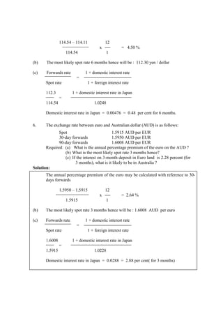 114.54 – 114.11 12
x = 4.50 %
114.54 1
(b) The most likely spot rate 6 months hence will be : 112.30 yen / dollar
(c) Forwards rate 1 + domestic interest rate
=
Spot rate 1 + foreign interest rate
112.3 1 + domestic interest rate in Japan
=
114.54 1.0248
Domestic interest rate in Japan = 0.00476 = 0.48 per cent for 6 months.
6. The exchange rate between euro and Australian dollar (AUD) is as follows:
Spot 1.5915 AUD per EUR
30-day forwards 1.5950 AUD per EUR
90-day forwards 1.6008 AUD per EUR
Required: (a) What is the annual percentage premium of the euro on the AUD ?
(b) What is the most likely spot rate 3 months hence?
(c) If the interest on 3-month deposit in Euro land is 2.28 percent (for
3 months), what is it likely to be in Australia ?
Solution:
The annual percentage premium of the euro may be calculated with reference to 30-
days forwards
1.5950 – 1.5915 12
x = 2.64 %
1.5915 1
(b) The most likely spot rate 3 months hence will be : 1.6008 AUD per euro
(c) Forwards rate 1 + domestic interest rate
=
Spot rate 1 + foreign interest rate
1.6008 1 + domestic interest rate in Japan
=
1.5915 1.0228
Domestic interest rate in Japan = 0.0288 = 2.88 per cent( for 3 months)
 