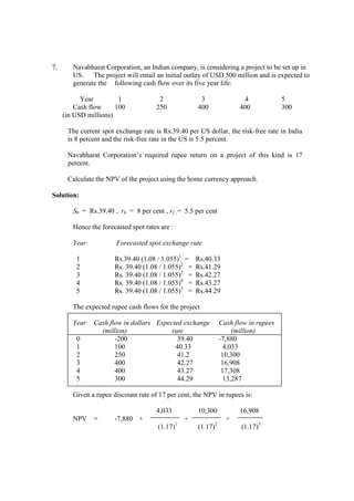 7. Navabharat Corporation, an Indian company, is considering a project to be set up in
US. The project will entail an initial outlay of USD 500 million and is expected to
generate the following cash flow over its five year life:
Year 1 2 3 4 5
Cash flow 100 250 400 400 300
(in USD millions)
The current spot exchange rate is Rs.39.40 per US dollar, the risk-free rate in India
is 8 percent and the risk-free rate in the US is 5.5 percent.
Navabharat Corporation’s required rupee return on a project of this kind is 17
percent.
Calculate the NPV of the project using the home currency approach.
Solution:
S0 = Rs.39.40 , rh = 8 per cent , rf = 5.5 per cent
Hence the forecasted spot rates are :
Year Forecasted spot exchange rate
1 Rs.39.40 (1.08 / 1.055)1
= Rs.40.33
2 Rs. 39.40 (1.08 / 1.055)2
= Rs.41.29
3 Rs. 39.40 (1.08 / 1.055)3
= Rs.42.27
4 Rs. 39.40 (1.08 / 1.055)4
= Rs.43.27
5 Rs. 39.40 (1.08 / 1.055)5
= Rs.44.29
The expected rupee cash flows for the project
Year Cash flow in dollars Expected exchange Cash flow in rupees
(million) rate (million)
0 -200 39.40 -7,880
1 100 40.33 4,033
2 250 41.2 10,300
3 400 42.27 16,908
4 400 43.27 17,308
5 300 44.29 13,287
Given a rupee discount rate of 17 per cent, the NPV in rupees is:
4,033 10,300 16,908
NPV = -7,880 + + +
(1.17)1
(1.17)2
(1.17)3
 
