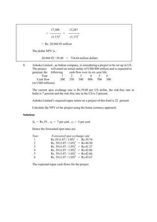 17,308 13,287
+ +
(1.17)4
(1.17)5
= Rs. 28,944.92 million
The dollar NPV is :
28,944.92 / 39.40 = 734.64 million dollars
8. Ashoka Limited , an Indian company, is considering a project to be set up in US.
The project will entail an initial outlay of USD 800 million and is expected to
generate the following cash flow over its six year life:
Year 1 2 3 4 5 6
Cash flow 200 350 500 800 700 500
(in USD millions)
The current spot exchange rate is Rs.39.00 per US dollar, the risk-free rate in
India is 7 percent and the risk-free rate in the US is 5 percent.
Ashoka Limited’s required rupee return on a project of this kind is 22 percent.
Calculate the NPV of the project using the home currency approach.
Solution:
S0 = Rs.39 , rh = 7 per cent , rf = 5 per cent
Hence the forecasted spot rates are:
Year Forecasted spot exchange rate
1 Rs.39 (1.07 / 1.05)1
= Rs.39.74
2 Rs. 39 (1.07 / 1.05)2
= Rs.40.50
3 Rs. 39 (1.07 / 1.05)3
= Rs.41.27
4 Rs. 39 (1.07 / 1.05)4
= Rs.42.06
5 Rs. 39 (1.07 / 1.05)5
= Rs.42.86
6 Rs. 39 (1.07 / 1.05)6
= Rs.43.67
The expected rupee cash flows for the project
 