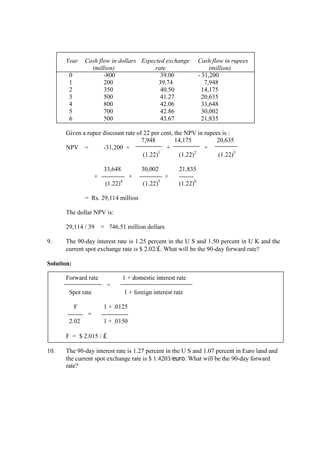 Year Cash flow in dollars Expected exchange Cash flow in rupees
(million) rate (million)
0 -800 39.00 - 31,200
1 200 39.74 7,948
2 350 40.50 14,175
3 500 41.27 20,635
4 800 42.06 33,648
5 700 42.86 30,002
6 500 43.67 21,835
Given a rupee discount rate of 22 per cent, the NPV in rupees is :
7,948 14,175 20,635
NPV = -31,200 + + +
(1.22)1
(1.22)2
(1.22)3
33,648 30,002 21,835
+ + + -------
(1.22)4
(1.22)5
(1.22)6
= Rs. 29,114 million
The dollar NPV is:
29,114 / 39 = 746.51 million dollars
9. The 90-day interest rate is 1.25 percent in the U S and 1.50 percent in U K and the
current spot exchange rate is $ 2.02/£. What will be the 90-day forward rate?
Solution:
Forward rate 1 + domestic interest rate
=
Spot rate 1 + foreign interest rate
F 1 + .0125
=
2.02 1 + .0150
F = $ 2.015 / £
10. The 90-day interest rate is 1.27 percent in the U S and 1.07 percent in Euro land and
the current spot exchange rate is $ 1.4203/euro. What will be the 90-day forward
rate?
 