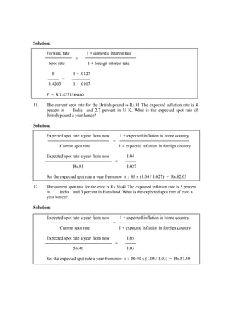 Solution:
Forward rate 1 + domestic interest rate
=
Spot rate 1 + foreign interest rate
F 1 + .0127
=
1.4203 1 + .0107
F = $ 1.4231/ euro
11. The current spot rate for the British pound is Rs.81 The expected inflation rate is 4
percent in India and 2.7 percent in U K. What is the expected spot rate of
British pound a year hence?
Solution:
Expected spot rate a year from now 1 + expected inflation in home country
=
Current spot rate 1 + expected inflation in foreign country
Expected spot rate a year from now 1.04
=
Rs.81 1.027
So, the expected spot rate a year from now is : 81 x (1.04 / 1.027) = Rs.82.03
12. The current spot rate for the euro is Rs.56.40 The expected inflation rate is 5 percent
in India and 3 percent in Euro land. What is the expected spot rate of euro a
year hence?
Solution:
Expected spot rate a year from now 1 + expected inflation in home country
=
Current spot rate 1 + expected inflation in foreign country
Expected spot rate a year from now 1.05
=
56.40 1.03
So, the expected spot rate a year from now is : 56.40 x (1.05 / 1.03) = Rs.57.50
 