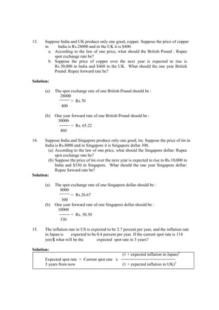 13. Suppose India and UK produce only one good, copper. Suppose the price of copper
in India is Rs.28000 and in the UK it is $400.
a. According to the law of one price, what should the British Pound : Rupee
spot exchange rate be?
b. Suppose the price of copper over the next year is expected to rise is
Rs.30,000 in India and $460 in the UK. What should the one year British
Pound: Rupee forward rate be?
Solution:
(a) The spot exchange rate of one British Pound should be :
28000
= Rs.70
400
(b) One year forward rate of one British Pound should be :
30000
= Rs. 65.22
460
14. Suppose India and Singapore produce only one good, tin. Suppose the price of tin in
India is Rs.8000 and in Singapore it is Singapore dollar 300.
(a) According to the law of one price, what should the Singapore dollar: Rupee
spot exchange rate be?
(b) Suppose the price of tin over the next year is expected to rise to Rs.10,000 in
India and $330 in Singapore. What should the one year Singapore dollar:
Rupee forward rate be?
Solution:
(a) The spot exchange rate of one Singapore dollar should be :
8000
= Rs.26.67
300
(b) One year forward rate of one Singapore dollar should be :
10000
= Rs. 30.30
330
15. The inflation rate in US is expected to be 2.7 percent per year, and the inflation rate
in Japan is expected to be 0.4 percent per year. If the current spot rate is 114
yen/$ what will be the expected spot rate in 3 years?
Solution:
(1 + expected inflation in Japan)3
Expected spot rate = Current spot rate x
3 years from now (1 + expected inflation in UK)3
 