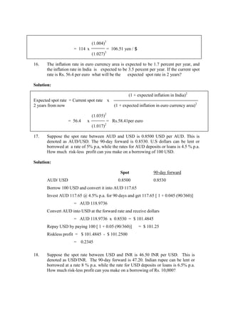 (1.004)3
= 114 x = 106.51 yen / $
(1.027)3
16. The inflation rate in euro currency area is expected to be 1.7 percent per year, and
the inflation rate in India is expected to be 3.5 percent per year. If the current spot
rate is Rs. 56.4 per euro what will be the expected spot rate in 2 years?
Solution:
(1 + expected inflation in India)2
Expected spot rate = Current spot rate x
2 years from now (1 + expected inflation in euro currency area)2
(1.035)2
= 56.4 x = Rs.58.41per euro
(1.017)2
17. Suppose the spot rate between AUD and USD is 0.8500 USD per AUD. This is
denoted as AUD/USD. The 90-day forward is 0.8530. U.S dollars can be lent or
borrowed at a rate of 5% p.a, while the rates for AUD deposits or loans is 4.5 % p.a.
How much risk-less profit can you make on a borrowing of 100 USD.
Solution:
Spot 90-day forward
AUD/ USD 0.8500 0.8530
Borrow 100 USD and convert it into AUD 117.65
Invest AUD 117.65 @ 4.5% p.a. for 90 days and get 117.65 [ 1 + 0.045 (90/360)]
= AUD 118.9736
Convert AUD into USD at the forward rate and receive dollars
= AUD 118.9736 x 0.8530 = $ 101.4845
Repay USD by paying 100 [ 1 + 0.05 (90/360)] = $ 101.25
Riskless profit = $ 101.4845 - $ 101.2500
= 0.2345
18. Suppose the spot rate between USD and INR is 46.50 INR per USD. This is
denoted as USD/INR. The 90-day forward is 47.20. Indian rupee can be lent or
borrowed at a rate 8 % p.a. while the rate for USD deposits or loans is 6.5% p.a.
How much risk-less profit can you make on a borrowing of Rs. 10,000?
 