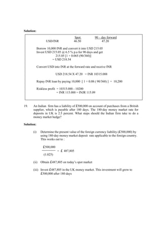 Solution:
19. An Indian firm has a liability of £500,000 on account of purchases from a British
supplier, which is payable after 180 days. The 180-day money market rate for
deposits in UK is 2.5 percent. What steps should the Indian firm take to do a
money market hedge?
Solution:
(i) Determine the present value of the foreign currency liability (£500,000) by
using 180-day money market deposit rate applicable to the foreign country.
This works out to :
£500,000
= £ 487,805
(1.025)
(ii) Obtain £487,805 on today’s spot market
(iii) Invest £487,805 in the UK money market. This investment will grow to
£500,000 after 180 days
Spot 90 – day forward
USD/INR 46.50 47.20
Borrow 10,000 INR and convert it into USD 215.05
Invest USD 215.05 @ 6.5 % p.a for 90 days and get
215.05 [1 + 0.065 (90/360)]
= USD 218.54
Convert USD into INR at the forward rate and receive INR
USD 218.54 X 47.20 = INR 10315.088
Repay INR loan by paying 10,000 [ 1 + 0.08 ( 90/360) ] = 10,200
Riskless profit = 10315.088 - 10200
= INR 115.088 = INJR 115.09
 