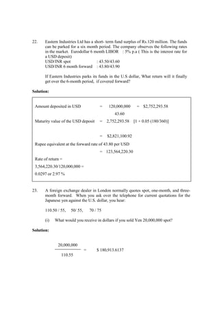 22. Eastern Industries Ltd has a short- term fund surplus of Rs.120 million. The funds
can be parked for a six month period. The company observes the following rates
in the market. Eurodollar 6 month LIBOR : 5% p.a ( This is the interest rate for
a USD deposit)
USD/INR spot : 43.50/43.60
USD/INR 6 month forward : 43.80/43.90
If Eastern Industries parks its funds in the U.S dollar, What return will it finally
get over the 6-month period, if covered forward?
Solution:
23. A foreign exchange dealer in London normally quotes spot, one-month, and three-
month forward. When you ask over the telephone for current quotations for the
Japanese yen against the U.S. dollar, you hear:
110.50 / 55, 50/ 55, 70 / 75
(i) What would you receive in dollars if you sold Yen 20,000,000 spot?
Solution:
20,000,000
= $ 180,913.6137
110.55
Amount deposited in USD = 120,000,000 = $2,752,293.58
43.60
Maturity value of the USD deposit = 2,752,293.58 [1 + 0.05 (180/360)]
= $2,821,100.92
Rupee equivalent at the forward rate of 43.80 per USD
= 123,564,220.30
Rate of return =
3,564,220.30/120,000,000 =
0.0297 or 2.97 %
 