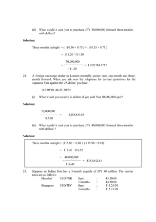 (ii) What would it cost you to purchase JPY 30,000,000 forward three-months
with dollars?
Solution:
Three months outright = ( 110.50 + 0.70 ) / ( 110.55 + 0.75 )
= 111.20 / 111.30
30,000,000
= = $ 269,784.1727
111.20
24. A foreign exchange dealer in London normally quotes spot, one-month and three-
month forward. When you ask over the telephone for current quotations for the
Japanese Yen against the US dollar, you hear
115.80/90, 40/45, 60/65
(i) What would you receive in dollars if you sold Yen 30,000,000 spot?
Solution:
30,000,000
= $258,843.83
115.90
(ii) What would it cost you to purchase JPY 40,000,000 forward three-months
with dollars ?
Solution:
Three months outright = (115.80 + 0.60 ) ( 115.90 + 0.65)
= 116.40 116.55
= 40,000,000
= $343,642.61
116.40
25. Suppose an Indian firm has a 3-month payable of JPY 80 million. The market
rates are as follows:
Mumbai USD/INR Spot : 43.50/60
3-months : 44.50/60
Singapore USD/JPY Spot : 115.20/30
3-months : 115.10/20
 