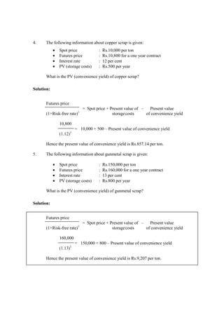 4. The following information about copper scrap is given:
• Spot price : Rs.10,000 per ton
• Futures price : Rs.10,800 for a one year contract
• Interest rate : 12 per cent
• PV (storage costs) : Rs.500 per year
What is the PV (convenience yield) of copper scrap?
Solution:
Futures price
= Spot price + Present value of – Present value
(1+Risk-free rate)1
storagecosts of convenience yield
10,800
= 10,000 + 500 – Present value of convenience yield
(1.12)1
Hence the present value of convenience yield is Rs.857.14 per ton.
5. The following information about gunmetal scrap is given:
• Spot price : Rs.150,000 per ton
• Futures price : Rs.160,000 for a one year contract
• Interest rate : 13 per cent
• PV (storage costs) : Rs.800 per year
What is the PV (convenience yield) of gunmetal scrap?
Solution:
Futures price
= Spot price + Present value of – Present value
(1+Risk-free rate)1
storagecosts of convenience yield
160,000
= 150,000 + 800 – Present value of convenience yield
(1.13)1
Hence the present value of convenience yield is Rs.9,207 per ton.
 