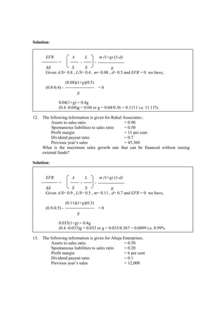 Solution:
EFR A L m (1+g) (1-d)
= - -
∆S S S g
Given A/S= 0.8 , L/S= 0.4 , m= 0.08 , d= 0.5 and EFR = 0 we have,
(0.08)(1+g)(0.5)
(0.8-0.4) - = 0
g
0.04(1+g) = 0.4g
(0.4 -0.04)g = 0.04 or g = 0.04/0.36 = 0.1111 i.e. 11.11%
12. The following information is given for Rahul Associates.:
Assets to sales ratio = 0.90
Spontaneous liabilities to sales ratio = 0.50
Profit margin = 11 per cent
Dividend payout ratio = 0.7
Previous year’s sales = 45,360
What is the maximum sales growth rate that can be financed without raising
external funds?
Solution:
EFR A L m (1+g) (1-d)
= - -
∆S S S g
Given A/S= 0.9 , L/S= 0.5 , m= 0.11 , d= 0.7 and EFR = 0 we have,
(0.11)(1+g)(0.3)
(0.9-0.5) - = 0
g
0.033(1+g) = 0.4g
(0.4 -0.033)g = 0.033 or g = 0.033/0.367 = 0.0899 i.e. 8.99%
13. The following information is given for Ahuja Enterprises.
Assets to sales ratio = 0.50
Spontaneous liabilities to sales ratio = 0.20
Profit margin = 6 per cent
Dividend payout ratio = 0.1
Previous year’s sales = 12,000
 