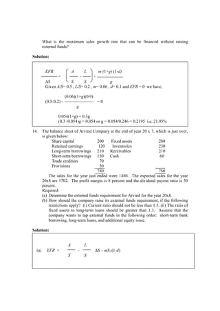 What is the maximum sales growth rate that can be financed without raising
external funds?
Solution:
EFR A L m (1+g) (1-d)
= - -
∆S S S g
Given A/S= 0.5 , L/S= 0.2 , m= 0.06 , d= 0.1 and EFR = 0 we have,
(0.06)(1+g)(0.9)
(0.5-0.2) - = 0
g
0.054(1+g) = 0.3g
(0.3 -0.054)g = 0.054 or g = 0.054/0.246 = 0.2195 i.e. 21.95%
14. The balance sheet of Arvind Company at the end of year 20 x 7, which is just over,
is given below:
Share capital 200 Fixed assets 280
Retained earnings 120 Inventories 230
Long-term borrowings 210 Receivables 210
Short-term borrowings 150 Cash 60
Trade creditors 70
Provisions 30
780 780
The sales for the year just ended were 1480. The expected sales for the year
20x8 are 1702. The profit margin is 8 percent and the dividend payout ratio is 30
percent.
Required:
(a) Determine the external funds requirement for Arvind for the year 20x8.
(b) How should the company raise its external funds requirement, if the following
restrictions apply? (i) Current ratio should not be less than 1.3. (ii) The ratio of
fixed assets to long-term loans should be greater than 1.3. Assume that the
company wants to tap external funds in the following order: short-term bank
borrowing, long-term loans, and additional equity issue.
Solution:
A L
(a) EFR = - ∆S – mS1 (1-d)
S S
 