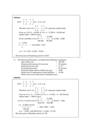 Solution:
A L
EFR = - ∆S – m S1 (1-d)
S S
A L
Therefore, mS1(1-d) – - ∆S represents surplus funds
S S
Given m= 0.10, S1 = 60,300, d= 0.4 , L= 12,380 S= 48,240 and
surplus funds = 2,000 we have
A 12,380
(0.10) x 60,300x (1-0.4) - - x 12,060 = 2,000
48,240 48,240
A – 12,380
= 3618-2000 = 1618
4
or A = 4 x 1618+ 12,380 = 18,852
∴ The total assets of Headstrong must be 18,852
17. The following information is available about Meridian Corporation:
Sales of this year = 100,780
Projected sales increase for next year = 30 percent
Profit after tax this year = 15,117
Dividend payout ratio = 50 percent
Projected surplus funds available next year = 7,000
Present level of spontaneous current liabilities = 14,300
What is the level of total assets for Meridian now?
Solution:
A L
EFR = - ∆S – m S1 (1-d)
S S
A L
Therefore, mS1(1-d) – - ∆S represents surplus funds
S S
Given m= 0.15 , S1 = 131,014, d= 0.5 , L= 14,300 , S= 100,780 and
surplus funds = 7,000 we have
A 14,300
(0.15) x 131,014x (1-0.5) - - x 30,234 = 7,000
100,780 100,780
(A – 14,300)x 30,234
= 9826- 7000 = 2,826
100,780
or A = 2,826 x 100,780/30,234 + 14,300 = 23,720
∴ The total assets of Meridian must be 23,720
 
