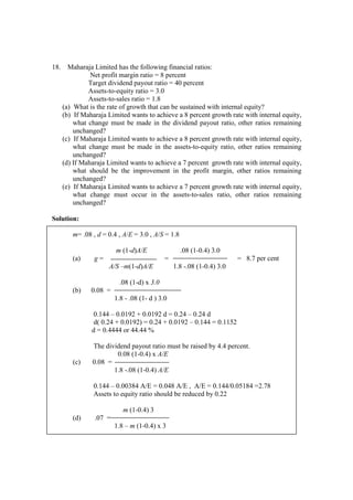 18. Maharaja Limited has the following financial ratios:
Net profit margin ratio = 8 percent
Target dividend payout ratio = 40 percent
Assets-to-equity ratio = 3.0
Assets-to-sales ratio = 1.8
(a) What is the rate of growth that can be sustained with internal equity?
(b) If Maharaja Limited wants to achieve a 8 percent growth rate with internal equity,
what change must be made in the dividend payout ratio, other ratios remaining
unchanged?
(c) If Maharaja Limited wants to achieve a 8 percent growth rate with internal equity,
what change must be made in the assets-to-equity ratio, other ratios remaining
unchanged?
(d) If Maharaja Limited wants to achieve a 7 percent growth rate with internal equity,
what should be the improvement in the profit margin, other ratios remaining
unchanged?
(e) If Maharaja Limited wants to achieve a 7 percent growth rate with internal equity,
what change must occur in the assets-to-sales ratio, other ratios remaining
unchanged?
Solution:
m= .08 , d = 0.4 , A/E = 3.0 , A/S = 1.8
m (1-d)A/E .08 (1-0.4) 3.0
(a) g = = = 8.7 per cent
A/S –m(1-d)A/E 1.8 -.08 (1-0.4) 3.0
.08 (1-d) x 3.0
(b) 0.08 =
1.8 - .08 (1- d ) 3.0
0.144 – 0.0192 + 0.0192 d = 0.24 – 0.24 d
d( 0.24 + 0.0192) = 0.24 + 0.0192 – 0.144 = 0.1152
d = 0.4444 or 44.44 %
The dividend payout ratio must be raised by 4.4 percent.
0.08 (1-0.4) x A/E
(c) 0.08 =
1.8 -.08 (1-0.4) A/E
0.144 – 0.00384 A/E = 0.048 A/E , A/E = 0.144/0.05184 =2.78
Assets to equity ratio should be reduced by 0.22
m (1-0.4) 3
(d) .07 =
1.8 – m (1-0.4) x 3
 