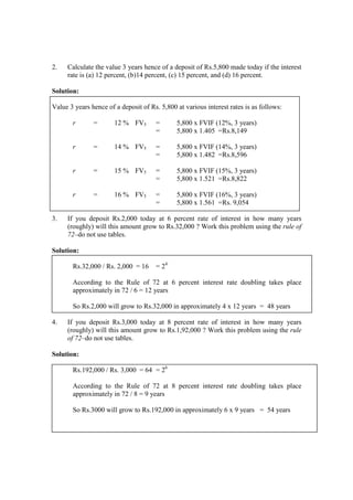 2. Calculate the value 3 years hence of a deposit of Rs.5,800 made today if the interest
rate is (a) 12 percent, (b)14 percent, (c) 15 percent, and (d) 16 percent.
Solution:
Value 3 years hence of a deposit of Rs. 5,800 at various interest rates is as follows:
r = 12 % FV5 = 5,800 x FVIF (12%, 3 years)
= 5,800 x 1.405 =Rs.8,149
r = 14 % FV5 = 5,800 x FVIF (14%, 3 years)
= 5,800 x 1.482 =Rs.8,596
r = 15 % FV5 = 5,800 x FVIF (15%, 3 years)
= 5,800 x 1.521 =Rs.8,822
r = 16 % FV5 = 5,800 x FVIF (16%, 3 years)
= 5,800 x 1.561 =Rs. 9,054
3. If you deposit Rs.2,000 today at 6 percent rate of interest in how many years
(roughly) will this amount grow to Rs.32,000 ? Work this problem using the rule of
72–do not use tables.
Solution:
Rs.32,000 / Rs. 2,000 = 16 = 24
According to the Rule of 72 at 6 percent interest rate doubling takes place
approximately in 72 / 6 = 12 years
So Rs.2,000 will grow to Rs.32,000 in approximately 4 x 12 years = 48 years
4. If you deposit Rs.3,000 today at 8 percent rate of interest in how many years
(roughly) will this amount grow to Rs.1,92,000 ? Work this problem using the rule
of 72–do not use tables.
Solution:
Rs.192,000 / Rs. 3,000 = 64 = 26
According to the Rule of 72 at 8 percent interest rate doubling takes place
approximately in 72 / 8 = 9 years
So Rs.3000 will grow to Rs.192,000 in approximately 6 x 9 years = 54 years
 