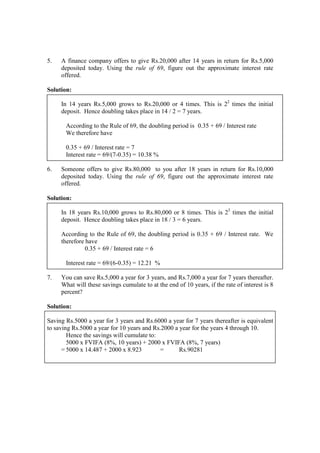 5. A finance company offers to give Rs.20,000 after 14 years in return for Rs.5,000
deposited today. Using the rule of 69, figure out the approximate interest rate
offered.
Solution:
In 14 years Rs.5,000 grows to Rs.20,000 or 4 times. This is 22
times the initial
deposit. Hence doubling takes place in 14 / 2 = 7 years.
According to the Rule of 69, the doubling period is 0.35 + 69 / Interest rate
We therefore have
0.35 + 69 / Interest rate = 7
Interest rate = 69/(7-0.35) = 10.38 %
6. Someone offers to give Rs.80,000 to you after 18 years in return for Rs.10,000
deposited today. Using the rule of 69, figure out the approximate interest rate
offered.
Solution:
In 18 years Rs.10,000 grows to Rs.80,000 or 8 times. This is 23
times the initial
deposit. Hence doubling takes place in 18 / 3 = 6 years.
According to the Rule of 69, the doubling period is 0.35 + 69 / Interest rate. We
therefore have
0.35 + 69 / Interest rate = 6
Interest rate = 69/(6-0.35) = 12.21 %
7. You can save Rs.5,000 a year for 3 years, and Rs.7,000 a year for 7 years thereafter.
What will these savings cumulate to at the end of 10 years, if the rate of interest is 8
percent?
Solution:
Saving Rs.5000 a year for 3 years and Rs.6000 a year for 7 years thereafter is equivalent
to saving Rs.5000 a year for 10 years and Rs.2000 a year for the years 4 through 10.
Hence the savings will cumulate to:
5000 x FVIFA (8%, 10 years) + 2000 x FVIFA (8%, 7 years)
= 5000 x 14.487 + 2000 x 8.923 = Rs.90281
 
