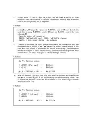 8. Krishna saves Rs.24,000 a year for 5 years, and Rs.30,000 a year for 15 years
thereafter. If the rate of interest is 9 percent compounded annually, what will be the
value of his savings at the end of 20 years?
Solution:
Saving Rs.24,000 a year for 5 years and Rs.30,000 a year for 15 years thereafter is
equivalent to saving Rs.24,000 a year for 20 years and Rs.6,000 a year for the years
6 through 20.
Hence the savings will cumulate to:
24,000 x FVIFA (9%, 20 years) + 6,000 x FVIFA (9 %, 15 years)
= 24,000 x 51.160 + 6, 000 x 29.361 =Rs. 1,404,006
9. You plan to go abroad for higher studies after working for the next five years and
understand that an amount of Rs.2,000,000 will be needed for this purpose at that
time. You have decided to accumulate this amount by investing a fixed amount at
the end of each year in a safe scheme offering a rate of interest at 10 percent. What
amount should you invest every year to achieve the target amount?
Solution:
Let A be the annual savings.
A x FVIFA (10%, 5years) = 2,000,000
A x 6.105 = 2,000,000
So, A = 2,000,000 / 6.105 = Rs. 327,600
10. How much should Vijay save each year, if he wishes to purchase a flat expected to
cost Rs.80 lacs after 8 years, if the investment option available to him offers a rate
of interest at 9 percent? Assume that the investment is to be made in equal amounts
at the end of each year.
Solution:
Let A be the annual savings.
A x FVIFA (9 %, 8 years) = 80,00,000
A x 11.028 = 80,00,000
So, A = 80,00,000 / 11.028 = Rs. 7,25,426
 