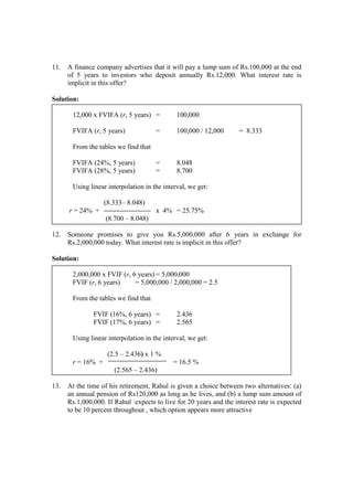 11. A finance company advertises that it will pay a lump sum of Rs.100,000 at the end
of 5 years to investors who deposit annually Rs.12,000. What interest rate is
implicit in this offer?
Solution:
12,000 x FVIFA (r, 5 years) = 100,000
FVIFA (r, 5 years) = 100,000 / 12,000 = 8.333
From the tables we find that
FVIFA (24%, 5 years) = 8.048
FVIFA (28%, 5 years) = 8.700
Using linear interpolation in the interval, we get:
(8.333– 8.048)
r = 24% + x 4% = 25.75%
(8.700 – 8.048)
12. Someone promises to give you Rs.5,000,000 after 6 years in exchange for
Rs.2,000,000 today. What interest rate is implicit in this offer?
Solution:
2,000,000 x FVIF (r, 6 years) = 5,000,000
FVIF (r, 6 years) = 5,000,000 / 2,000,000 = 2.5
From the tables we find that
FVIF (16%, 6 years) = 2.436
FVIF (17%, 6 years) = 2.565
Using linear interpolation in the interval, we get:
(2.5 – 2.436) x 1 %
r = 16% + = 16.5 %
(2.565 – 2.436)
13. At the time of his retirement, Rahul is given a choice between two alternatives: (a)
an annual pension of Rs120,000 as long as he lives, and (b) a lump sum amount of
Rs.1,000,000. If Rahul expects to live for 20 years and the interest rate is expected
to be 10 percent throughout , which option appears more attractive
 