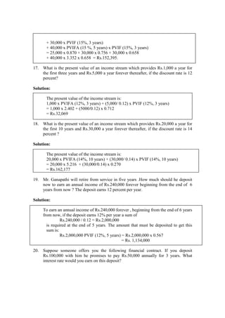 + 30,000 x PVIF (15%, 3 years)
+ 40,000 x PVIFA (15 %, 5 years) x PVIF (15%, 3 years)
= 25,000 x 0.870 + 30,000 x 0.756 + 30,000 x 0.658
+ 40,000 x 3.352 x 0.658 = Rs.152,395.
17. What is the present value of an income stream which provides Rs.1,000 a year for
the first three years and Rs.5,000 a year forever thereafter, if the discount rate is 12
percent?
Solution:
The present value of the income stream is:
1,000 x PVIFA (12%, 3 years) + (5,000/ 0.12) x PVIF (12%, 3 years)
= 1,000 x 2.402 + (5000/0.12) x 0.712
= Rs.32,069
18. What is the present value of an income stream which provides Rs.20,000 a year for
the first 10 years and Rs.30,000 a year forever thereafter, if the discount rate is 14
percent ?
Solution:
The present value of the income stream is:
20,000 x PVIFA (14%, 10 years) + (30,000/ 0.14) x PVIF (14%, 10 years)
= 20,000 x 5.216 + (30,000/0.14) x 0.270
= Rs.162,177
19. Mr. Ganapathi will retire from service in five years .How much should he deposit
now to earn an annual income of Rs.240,000 forever beginning from the end of 6
years from now ? The deposit earns 12 percent per year.
Solution:
To earn an annual income of Rs.240,000 forever , beginning from the end of 6 years
from now, if the deposit earns 12% per year a sum of
Rs.240,000 / 0.12 = Rs.2,000,000
is required at the end of 5 years. The amount that must be deposited to get this
sum is:
Rs.2,000,000 PVIF (12%, 5 years) = Rs.2,000,000 x 0.567
= Rs. 1,134,000
20. Suppose someone offers you the following financial contract. If you deposit
Rs.100,000 with him he promises to pay Rs.50,000 annually for 3 years. What
interest rate would you earn on this deposit?
 