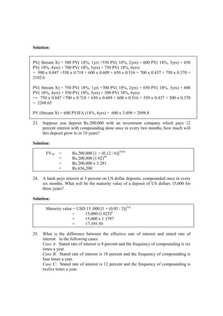 Solution:
PV( Stream X) = 500 PV( 18%, 1yr) +550 PV( 18%, 2yrs) + 600 PV( 18%, 3yrs) + 650
PV( 18%, 4yrs) + 700 PV( 18%, 5yrs) + 750 PV( 18%, 6yrs)
= 500 x 0.847 +550 x 0.718 + 600 x 0.609 + 650 x 0.516 + 700 x 0.437 + 750 x 0.370 =
2102.6
PV( Stream X) = 750 PV( 18%, 1yr) +700 PV( 18%, 2yrs) + 650 PV( 18%, 3yrs) + 600
PV( 18%, 4yrs) + 550 PV( 18%, 5yrs) + 500 PV( 18%, 6yrs)
== 750 x 0.847 +700 x 0.718 + 650 x 0.609 + 600 x 0.516 + 550 x 0.437 + 500 x 0.370
= 2268.65
PV (Stream X) = 600 PVIFA (18%, 6yrs) = 600 x 3.498 = 2098.8
23. Suppose you deposit Rs.200,000 with an investment company which pays 12
percent interest with compounding done once in every two months, how much will
this deposit grow to in 10 years?
Solution:
FV10 = Rs.200,000 [1 + (0.12 / 6)]10x6
= Rs.200,000 (1.02)60
= Rs.200,000 x 3.281
= Rs.656,200
24. A bank pays interest at 5 percent on US dollar deposits, compounded once in every
six months. What will be the maturity value of a deposit of US dollars 15,000 for
three years?
Solution:
Maturity value = USD 15 ,000 [1 + (0.05 / 2)]3x2
= 15,000 (1.025)6
= 15,000 x 1.1597
= 17,395.50
25. What is the difference between the effective rate of interest and stated rate of
interest in the following cases:
Case A: Stated rate of interest is 8 percent and the frequency of compounding is six
times a year.
Case B: Stated rate of interest is 10 percent and the frequency of compounding is
four times a year.
Case C: Stated rate of interest is 12 percent and the frequency of compounding is
twelve times a year.
 