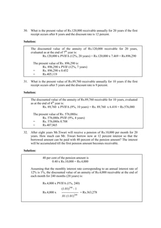 30. What is the present value of Rs.120,000 receivable annually for 20 years if the first
receipt occurs after 8 years and the discount rate is 12 percent.
Solution:
The discounted value of the annuity of Rs.120,000 receivable for 20 years,
evaluated as at the end of 7th
year is:
Rs.120,000 x PVIFA (12%, 20 years) = Rs.120,000 x 7.469 = Rs.896,290
The present value of Rs. 896,290 is:
Rs. 896,290 x PVIF (12%, 7 years)
= Rs. 896,290 x 0.452
= Rs.405,119
31. What is the present value of Rs.89,760 receivable annually for 10 years if the first
receipt occurs after 5 years and the discount rate is 9 percent.
Solution:
The discounted value of the annuity of Rs.89,760 receivable for 10 years, evaluated
as at the end of 4th
year is:
Rs. 89,760 x PVIFA (9%, 10 years) = Rs. 89,760 x 6.418 = Rs.576,080
The present value of Rs. 576,080is:
Rs. 576,080x PVIF (9%, 4 years)
= Rs. 576,080x 0.708
= Rs.407,865
32. After eight years Mr.Tiwari will receive a pension of Rs.10,000 per month for 20
years. How much can Mr. Tiwari borrow now at 12 percent interest so that the
borrowed amount can be paid with 40 percent of the pension amount? The interest
will be accumulated till the first pension amount becomes receivable.
Solution:
40 per cent of the pension amount is
0.40 x Rs.10,000 = Rs.4,000
Assuming that the monthly interest rate corresponding to an annual interest rate of
12% is 1%, the discounted value of an annuity of Rs.4,000 receivable at the end of
each month for 240 months (20 years) is:
Rs.4,000 x PVIFA (1%, 240)
(1.01)240
- 1
Rs.4,000 x ---------------- = Rs.363,278
.01 (1.01)240
 
