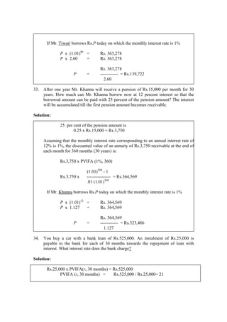 If Mr. Tiwari borrows Rs.P today on which the monthly interest rate is 1%
P x (1.01)96
= Rs. 363,278
P x 2.60 = Rs. 363,278
Rs. 363,278
P = ------------ = Rs.139,722
2.60
33. After one year Mr. Khanna will receive a pension of Rs.15,000 per month for 30
years. How much can Mr. Khanna borrow now at 12 percent interest so that the
borrowed amount can be paid with 25 percent of the pension amount? The interest
will be accumulated till the first pension amount becomes receivable.
Solution:
25 per cent of the pension amount is
0.25 x Rs.15,000 = Rs.3,750
Assuming that the monthly interest rate corresponding to an annual interest rate of
12% is 1%, the discounted value of an annuity of Rs.3,750 receivable at the end of
each month for 360 months (30 years) is:
Rs.3,750 x PVIFA (1%, 360)
(1.01)360
- 1
Rs.3,750 x ---------------- = Rs.364,569
.01 (1.01)360
If Mr. Khanna borrows Rs.P today on which the monthly interest rate is 1%
P x (1.01)12
= Rs. 364,569
P x 1.127 = Rs. 364,569
Rs. 364,569
P = ------------ = Rs.323,486
1.127
34. You buy a car with a bank loan of Rs.525,000. An instalment of Rs.25,000 is
payable to the bank for each of 30 months towards the repayment of loan with
interest. What interest rate does the bank charge?
Solution:
Rs.25,000 x PVIFA(r, 30 months) = Rs.525,000
PVIFA (r, 30 months) = Rs.525,000 / Rs.25,000= 21
 