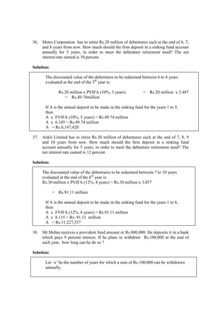 36. Metro Corporation has to retire Rs.20 million of debentures each at the end of 6, 7,
and 8 years from now. How much should the firm deposit in a sinking fund account
annually for 5 years, in order to meet the debenture retirement need? The net
interest rate earned is 10 percent.
Solution:
The discounted value of the debentures to be redeemed between 6 to 8 years
evaluated at the end of the 5th
year is:
Rs.20 million x PVIFA (10%, 3 years) = Rs.20 million x 2.487
= Rs.49.74million
If A is the annual deposit to be made in the sinking fund for the years 1 to 5,
then
A x FVIFA (10%, 5 years) = Rs.49.74 million
A x 6.105 = Rs.49.74 million
A = Rs.8,147,420
37. Ankit Limited has to retire Rs.30 million of debentures each at the end of 7, 8, 9
and 10 years from now. How much should the firm deposit in a sinking fund
account annually for 5 years, in order to meet the debenture retirement need? The
net interest rate earned is 12 percent.
Solution:
The discounted value of the debentures to be redeemed between 7 to 10 years
evaluated at the end of the 6th
year is:
Rs.30 million x PVIFA (12%, 4 years) = Rs.30 million x 3.037
= Rs.91.11 million
If A is the annual deposit to be made in the sinking fund for the years 1 to 6,
then
A x FVIFA (12%, 6 years) = Rs.91.11 million
A x 8.115 = Rs. 91.11 million
A = Rs.11,227,357
38. Mr.Mehta receives a provident fund amount or Rs.800,000. He deposits it in a bank
which pays 9 percent interest. If he plans to withdraw Rs.100,000 at the end of
each year, how long can he do so ?
Solution:
Let `n’ be the number of years for which a sum of Rs.100,000 can be withdrawn
annually.
 
