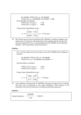 Rs.100,000 x PVIFA (9%, n) = Rs.800,000
PVIFA (9%, n) = Rs.800,000 / Rs.100,000 = 8 .000
From the tables we find that
PVIFA (9%, 14 years) = 7.786
PVIFA (9%, 15 years) = 8.060
Using a linear interpolation we get
8.000 – 7.786
n = 14 + ----------------- x 1 = 14.78 years
8.060 – 7.786
39. Mr. Naresh wants to invest an amount of Rs. 400,000, in a finance company at an
interest rate of 12 percent, with instructions to the company that the amount with
interest be repaid to his son in equal instalments of Rs.100,000, for his education
expenses . How long will his son get the amount ?
Solution:
Let `n’ be the number of years for which a sum of Rs.100,000 can be withdrawn
annually.
Rs.100,000 x PVIFA (12%, n) = Rs.400,000
PVIFA (12 %, n) = Rs.400,000 / Rs.100,000 = 4
From the tables we find that
PVIFA (12%, 5 years) = 3.605
PVIFA (12%, 6 years) = 4.111
Using a linear interpolation we get
4.000 – 3.605
n = 5 + ----------------- x 1 = 5.78 years
4.111 – 3.605
40. Your company is taking a loan of 1,000,000, carrying an interest rate of 15 percent.
The loan will be amortised in five equal instalments. What fraction of the
instalment at the end of second year will represent principal repayment ?
Solution:
1,000,000
Annual instalment = = 298,329
3.352
 