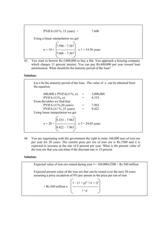 PVIFA (10 %, 15 years) = 7.606
Using a linear interpolation we get
7.500 – 7.367
n = 14 + ----------------- x 1 = 14.56 years
7.606 – 7.367
43. You want to borrow Rs.5,000,000 to buy a flat. You approach a housing company
which charges 11 percent interest. You can pay Rs.600,000 per year toward loan
amortisation. What should be the maturity period of the loan?
Solution:
Let n be the maturity period of the loan. The value of n can be obtained from
the equation.
600,000 x PVIFA(11%, n) = 5,000,000
PVIFA (11%, n) = 8.333
From the tables we find that
PVIFA (11%,20 years) = 7.963
PVIFA (11 %, 25 years) = 8.422
Using linear interpolation we get
8.333 – 7.963
n = 20 + ----------------- x 5 = 24.03 years
8.422 – 7.963
44. You are negotiating with the government the right to mine 160,000 tons of iron ore
per year for 20 years. The current price per ton of iron ore is Rs.3500 and it is
expected to increase at the rate of 8 percent per year. What is the present value of
the iron ore that you can mine if the discount rate is 15 percent
Solution:
Expected value of iron ore mined during year 1= 160,000x3500 = Rs.560 million
Expected present value of the iron ore that can be mined over the next 20 years
assuming a price escalation of 8% per annum in the price per ton of iron
1 – (1 + g)n
/ (1 + i)n
= Rs.560 million x ------------------------
i - g
 