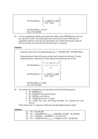 = Rs.560 million x 1 – (1.08)20
/ (1.15)20
0.15 – 0.08
= Rs.560 million x 10.2173
= Rs.5,721,688,000
45. You are negotiating with the government the right to mine 300,000 tons of iron ore
per year for 25 years. The current price per ton of iron ore is Rs.3200 and it is
expected to increase at the rate of 7 percent per year. What is the present value of
the iron ore that you can mine if the discount rate is 18 percent
Solution:
Expected value of iron ore mined during year 1= 300,000x3200 = Rs.960 million
Expected present value of the iron ore that can be mined over the next 25 years
assuming a price escalation of 7% per annum in the price per ton of iron
1 – (1 + g)n
/ (1 + i)n
= Rs.960 million x ------------------------
i - g
= Rs.960 million x 1 – (1.07)25
/ (1.18)25
0.18 – 0.07
= Rs.960 million x 8.3036
= Rs.7,971,456,000
46. As a winner of a competition, you can choose one of the following prizes:
a. Rs. 800,000 now
b. Rs. 2,000,000 at the end of 8 years
c. Rs. 100,000 a year forever
d. Rs. 130,000 per year for 12 years
e. Rs. 32,000 next year and rising thereafter by 8 percent per year
forever.
If the interest rate is 12 percent, which prize has the highest present value?
Solution:
(a) PV = Rs.800,000
(b) PV = 2,000,000PVIF12%,8yrs = 2,000,000 x 0.0.404 = Rs.808,000
(c ) PV = 100,000/r = 100,000/0.12 = Rs. 833,333
(d) PV = 130,000 PVIFA12%,12yrs = 130,000 x 6.194 = Rs.805,220
 