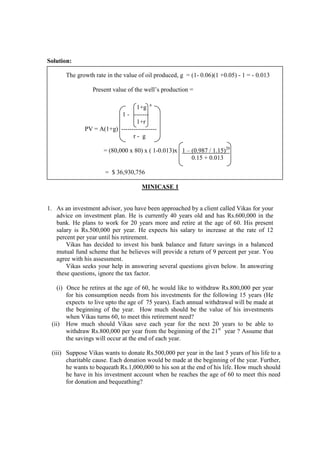 Solution:
The growth rate in the value of oil produced, g = (1- 0.06)(1 +0.05) - 1 = - 0.013
Present value of the well’s production =
1+g n
1 - -------
1+r
PV = A(1+g) -----------------
r - g
= (80,000 x 80) x ( 1-0.013)x 1 – (0.987 / 1.15)20
0.15 + 0.013
= $ 36,930,756
MINICASE 1
1. As an investment advisor, you have been approached by a client called Vikas for your
advice on investment plan. He is currently 40 years old and has Rs.600,000 in the
bank. He plans to work for 20 years more and retire at the age of 60. His present
salary is Rs.500,000 per year. He expects his salary to increase at the rate of 12
percent per year until his retirement.
Vikas has decided to invest his bank balance and future savings in a balanced
mutual fund scheme that he believes will provide a return of 9 percent per year. You
agree with his assessment.
Vikas seeks your help in answering several questions given below. In answering
these questions, ignore the tax factor.
(i) Once he retires at the age of 60, he would like to withdraw Rs.800,000 per year
for his consumption needs from his investments for the following 15 years (He
expects to live upto the age of 75 years). Each annual withdrawal will be made at
the beginning of the year. How much should be the value of his investments
when Vikas turns 60, to meet this retirement need?
(ii) How much should Vikas save each year for the next 20 years to be able to
withdraw Rs.800,000 per year from the beginning of the 21st
year ? Assume that
the savings will occur at the end of each year.
(iii) Suppose Vikas wants to donate Rs.500,000 per year in the last 5 years of his life to a
charitable cause. Each donation would be made at the beginning of the year. Further,
he wants to bequeath Rs.1,000,000 to his son at the end of his life. How much should
he have in his investment account when he reaches the age of 60 to meet this need
for donation and bequeathing?
 