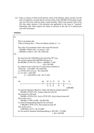 (iv) Vikas is curious to find out the present value of his lifetime salary income. For the
sake of simplicity, assume that his current salary of Rs.500,000 will be paid exactly
one year from now, and his salary is paid annually. What is the present value of his
life time salary income, if the discount rate applicable to the same is 7 percent?
Remember that Vikas expects his salary to increase at the rate of 12 percent per
year until retirement.
Solution:
(i)
This is an annuity due
Value of annuity due = Value of ordinary annuity (1 + r)
The value of investments when vikas turns 60 must be:
800,000 x PVIFA (9%, 15 years) x 1.09
= 800,000 x 8.060 x 1.09 = Rs.7,028,320
(ii)
He must have Rs.7,092,800 at the end of the 20th
year.
His current capital of Rs.600,000 will grow to:
Rs.600,000 x FVIF (9%, 20yrs) = 600,000 x 5.604
= Rs.3,362,400
So, what he saves in the next 15 years must cumulate to:
7,028,320 – 3,362,400 = Rs.3,665,920
A x FVIFA (9%, 20 yrs) = Rs.3,665,920
A x 51.160 = 3,665,920
A = 3,665,920/51.160 = Rs.71,656
(iii)
60 69 70 71 72 73 74 75
A A A A A
1,000,000
To meet his donation objective, Vikas will need an amount equal to:
500,000 x PVIFA (9%, 5years) when he turns 69.
This means he will need
500,000 x PVIFA (9%, 5yrs) x PVIF (9%, 9yrs) when he turns 60.
This works out to:
500,000 x 3.890 x 0.460 = Rs.894,700
To meet his bequeathing objective he will need
1,000,000 x PVIF (15%, 9yrs) when he turns 60
This works out to:
1,000,000 x 0.275 = Rs.275,000
So, his need for donation and bequeathing is: 894,700 + 275,000
= Rs.1,169,700
 