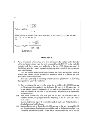 (iv)
MINICASE 2
2. As an investment advisor, you have been approached by a client called Ravi for
advice on his investment plan. He is 35 years and has Rs.200, 000 in the bank. He
plans to work for 25 years more and retire at the age of 60. His present salary is
500,000 per year. He expects his salary to increase at the rate of 12 percent per year
until his retirement.
Ravi has decided to invest his bank balance and future savings in a balanced
mutual fund scheme that he believes will provide a return of 9 percent per year.
You concur with his assessment.
Ravi seeks your help in answering several questions given below. In answering
these questions, ignore the tax factor.
(i) Once he retires at the age of 60, he would like to withdraw Rs. 900,000 per year
for his consumption needs for the following 20 years (His life expectancy is
80years).Each annual withdrawal will be made at the beginning of the year.
How much should be the value of his investments when he turns 60, to meet his
retirement need?
(ii) How much should Ravi save each year for the next 25 years to be able to
withdraw Rs.900, 000 per year from the beginning of the 26th
year for a period
of 20 years?
Assume that the savings will occur at the end of each year. Remember that he
already has some bank balance.
(iii) Suppose Ravi wants to donate Rs.600, 000 per year in the last 4 years of his life
to a charitable cause. Each donation would be made at the beginning of the year.
Further he wants to bequeath Rs. 2,000,000 to his daughter at the end of his life.
(1+g)n
(1+r)n
PVGA = A (1+g)
r – g
Where A(1+g) is the cash flow a year from now. In this case A (1+g) = Rs.500,000,
g = 12%, r = 7%, and n = 20
So,
(1.12)20
(1.07)20
PVGA = 500,000
0.07 – 0.12
= Rs.14,925,065
1-
1-
 