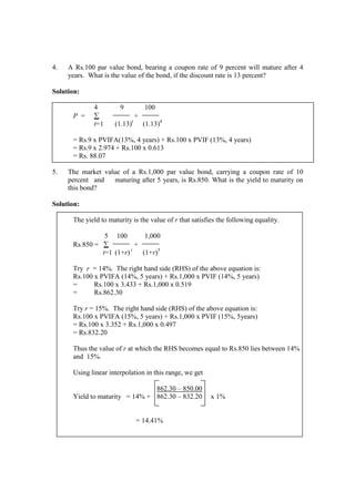 4. A Rs.100 par value bond, bearing a coupon rate of 9 percent will mature after 4
years. What is the value of the bond, if the discount rate is 13 percent?
Solution:
4 9 100
P = ∑ +
t=1 (1.13)t
(1.13)4
= Rs.9 x PVIFA(13%, 4 years) + Rs.100 x PVIF (13%, 4 years)
= Rs.9 x 2.974 + Rs.100 x 0.613
= Rs. 88.07
5. The market value of a Rs.1,000 par value bond, carrying a coupon rate of 10
percent and maturing after 5 years, is Rs.850. What is the yield to maturity on
this bond?
Solution:
The yield to maturity is the value of r that satisfies the following equality.
5 100 1,000
Rs.850 = ∑ +
t=1 (1+r) t
(1+r)5
Try r = 14%. The right hand side (RHS) of the above equation is:
Rs.100 x PVIFA (14%, 5 years) + Rs.1,000 x PVIF (14%, 5 years)
= Rs.100 x 3.433 + Rs.1,000 x 0.519
= Rs.862.30
Try r = 15%. The right hand side (RHS) of the above equation is:
Rs.100 x PVIFA (15%, 5 years) + Rs.1,000 x PVIF (15%, 5years)
= Rs.100 x 3.352 + Rs.1,000 x 0.497
= Rs.832.20
Thus the value of r at which the RHS becomes equal to Rs.850 lies between 14%
and 15%.
Using linear interpolation in this range, we get
862.30 – 850.00
Yield to maturity = 14% + 862.30 – 832.20 x 1%
= 14.41%
 