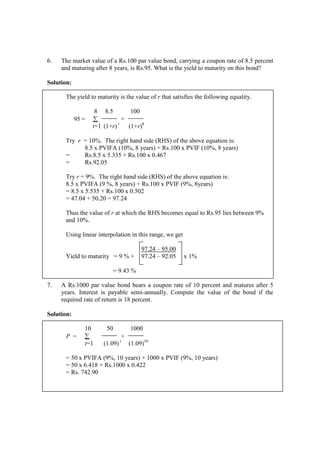 6. The market value of a Rs.100 par value bond, carrying a coupon rate of 8.5 percent
and maturing after 8 years, is Rs.95. What is the yield to maturity on this bond?
Solution:
The yield to maturity is the value of r that satisfies the following equality.
8 8.5 100
95 = ∑ +
t=1 (1+r) t
(1+r)8
Try r = 10%. The right hand side (RHS) of the above equation is:
8.5 x PVIFA (10%, 8 years) + Rs.100 x PVIF (10%, 8 years)
= Rs.8.5 x 5.335 + Rs.100 x 0.467
= Rs.92.05
Try r = 9%. The right hand side (RHS) of the above equation is:
8.5 x PVIFA (9 %, 8 years) + Rs.100 x PVIF (9%, 8years)
= 8.5 x 5.535 + Rs.100 x 0.502
= 47.04 + 50.20 = 97.24
Thus the value of r at which the RHS becomes equal to Rs.95 lies between 9%
and 10%.
Using linear interpolation in this range, we get
97.24 – 95.00
Yield to maturity = 9 % + 97.24 – 92.05 x 1%
= 9.43 %
7. A Rs.1000 par value bond bears a coupon rate of 10 percent and matures after 5
years. Interest is payable semi-annually. Compute the value of the bond if the
required rate of return is 18 percent.
Solution:
10 50 1000
P = ∑ +
t=1 (1.09) t
(1.09)10
= 50 x PVIFA (9%, 10 years) + 1000 x PVIF (9%, 10 years)
= 50 x 6.418 + Rs.1000 x 0.422
= Rs. 742.90
 