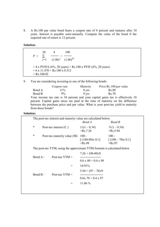 8. A Rs.100 par value bond bears a coupon rate of 8 percent and matures after 10
years. Interest is payable semi-annually. Compute the value of the bond if the
required rate of return is 12 percent.
Solution:
20 4 100
P = ∑ +
t=1 (1.06) t
(1.06)20
= 4 x PVIFA (6%, 20 years) + Rs.100 x PVIF (6%, 20 years)
= 6 x 11.470 + Rs.100 x 0.312
= Rs.100.02
9. You are considering investing in one of the following bonds:
Coupon rate Maturity Price/Rs.100 par value
Bond A 11% 8 yrs Rs.80
Bond B 9% 9 yrs Rs.70
Your income tax rate is 34 percent and your capital gains tax is effectively 10
percent. Capital gains taxes are paid at the time of maturity on the difference
between the purchase price and par value. What is your post-tax yield to maturity
from these bonds?
Solution:
The post-tax interest and maturity value are calculated below:
Bond A Bond B
* Post-tax interest (C ) 11(1 – 0.34) 9 (1 – 0.34)
=Rs.7.26 =Rs.5.94
* Post-tax maturity value (M) 100 - 100 -
[ (100-80)x 0.1] [ (100 – 70)x 0.1]
=Rs.98 =Rs.97
The post-tax YTM, using the approximate YTM formula is calculated below
7.26 + (98-80)/8
Bond A : Post-tax YTM = --------------------
0.6 x 80 + 0.4 x 98
= 10.91%
5.94 + (97 – 70)/9
Bond B : Post-tax YTM = ----------------------
0.6x 70 + 0.4 x 97
= 11.06 %
 