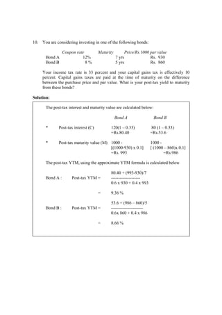 10. You are considering investing in one of the following bonds:
Coupon rate Maturity Price/Rs.1000 par value
Bond A 12% 7 yrs Rs. 930
Bond B 8 % 5 yrs Rs. 860
Your income tax rate is 33 percent and your capital gains tax is effectively 10
percent. Capital gains taxes are paid at the time of maturity on the difference
between the purchase price and par value. What is your post-tax yield to maturity
from these bonds?
Solution:
The post-tax interest and maturity value are calculated below:
Bond A Bond B
* Post-tax interest (C) 120(1 – 0.33) 80 (1 – 0.33)
=Rs.80.40 =Rs.53.6
* Post-tax maturity value (M) 1000 - 1000 -
[(1000-930) x 0.1] [ (1000 – 860)x 0.1]
=Rs. 993 =Rs.986
The post-tax YTM, using the approximate YTM formula is calculated below
80.40 + (993-930)/7
Bond A : Post-tax YTM = --------------------
0.6 x 930 + 0.4 x 993
= 9.36 %
53.6 + (986 – 860)/5
Bond B : Post-tax YTM = ----------------------
0.6x 860 + 0.4 x 986
= 8.66 %
 
