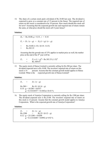 14. The share of a certain stock paid a dividend of Rs.10.00 last year. The dividend is
expected to grow at a constant rate of 15 percent in the future. The required rate of
return on this stock is considered to be 18 percent. How much should this stock sell
for now? Assuming that the expected growth rate and required rate of return remain
the same, at what price should the stock sell 4 years hence?
Solution:
Do = Rs.10.00, g = 0.15, r = 0.18
Po = D1 / (r – g) = Do (1 + g) / (r – g)
= Rs.10.00 (1.15) / (0.18 - 0.15)
= Rs.383.33
Assuming that the growth rate of 15% applies to market price as well, the market
price at the end of the 4th
year will be:
P2 = Po x (1 + g)4
= Rs.383.33 (1.15)4
= Rs. 669.87
15. The equity stock of Hansa Limited is currently selling for Rs.280 per share. The
dividend expected next is Rs.10.00. The investors' required rate of return on this
stock is 14 percent. Assume that the constant growth model applies to Hansa
Limited. What is the expected growth rate of Hansa Limited?
Solution:
Po = D1 / (r – g)
Rs.280 = Rs.10 / (0.14 – g)
0.14 –g = 10/280 = 0.0357
g = 0.14-0.0357 = 0.1043or 10.43 %
16. The equity stock of Amulya Corporation is currently selling for Rs.1200 per share.
The dividend expected next is Rs.25.00. The investors' required rate of return on
this stock is 12 percent. Assume that the constant growth model applies to Amulya
Corporation. What is the expected growth rate of Amulya Corporation?
Solution:
Po = D1 / (r – g)
Rs.1200 = Rs.25 / (0.12 – g)
0.12 –g = 25/1200 = 0.0208
g = 0.12-0.0208 = 0.0992 or 9.92 %
 